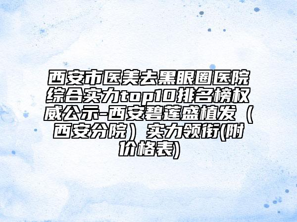 西安市医美去黑眼圈医院综合实力top10排名榜权威公示-西安碧莲盛植发（西安分院）实力领衔(附价格表)
