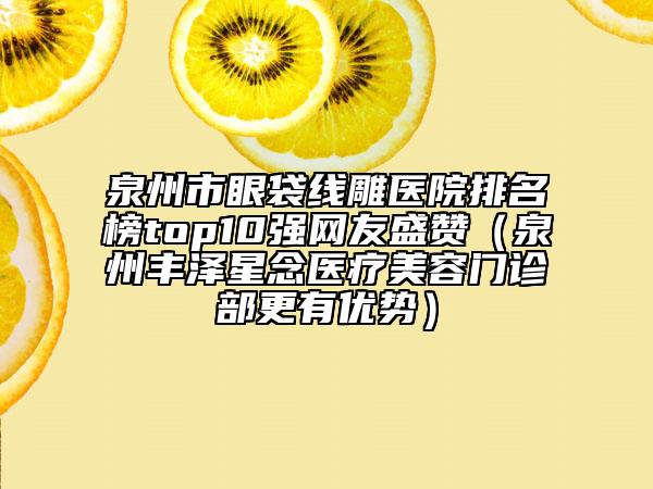泉州市眼袋线雕医院排名榜top10强网友盛赞（泉州丰泽星念医疗美容门诊部更有优势）