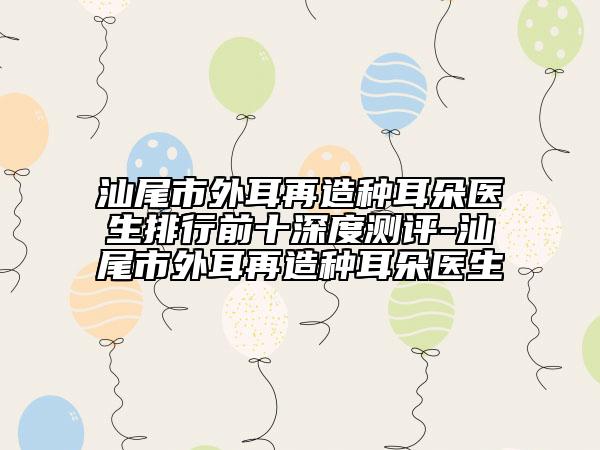 汕尾市外耳再造种耳朵医生排行前十深度测评-汕尾市外耳再造种耳朵医生