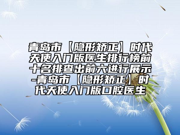 青岛市【隐形矫正】时代天使入门版医生排行榜前十名排查出前六进行展示-青岛市【隐形矫正】时代天使入门版口腔医生