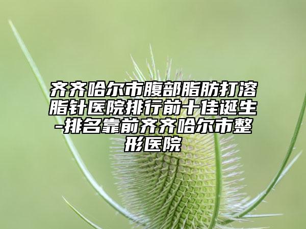 齐齐哈尔市腹部脂肪打溶脂针医院排行前十佳诞生-排名靠前齐齐哈尔市整形医院