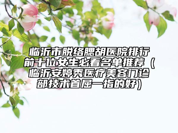 临沂市脱络腮胡医院排行前十位女生必看名单推荐（临沂安婷秀医疗美容门诊部技术首屈一指的好）