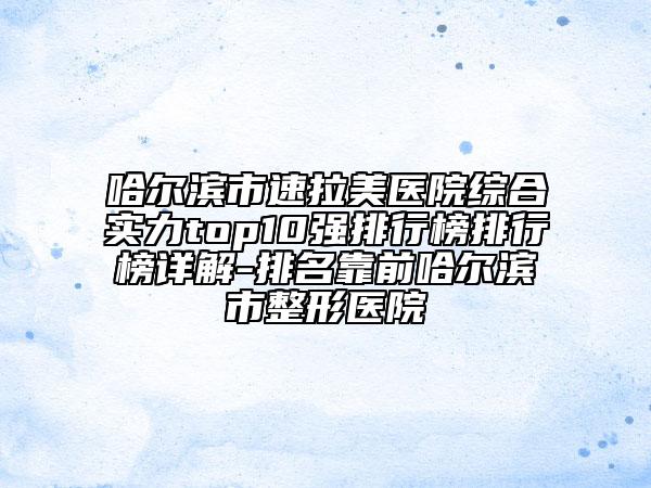 哈尔滨市速拉美医院综合实力top10强排行榜排行榜详解-排名靠前哈尔滨市整形医院