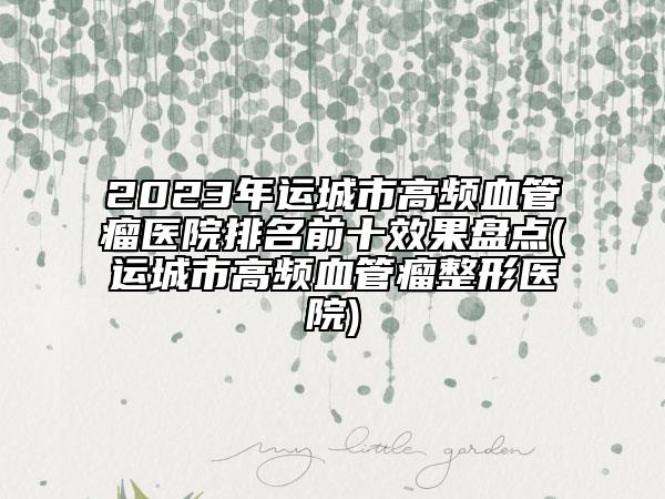 2023年运城市高频血管瘤医院排名前十效果盘点(运城市高频血管瘤整形医院)