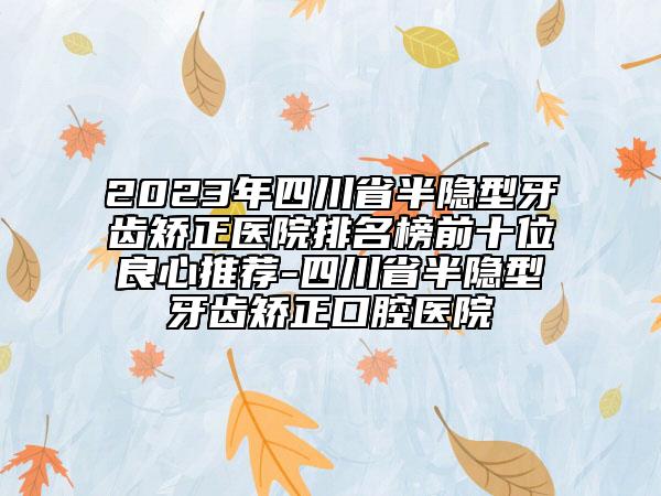 2023年四川省半隐型牙齿矫正医院排名榜前十位良心推荐-四川省半隐型牙齿矫正口腔医院
