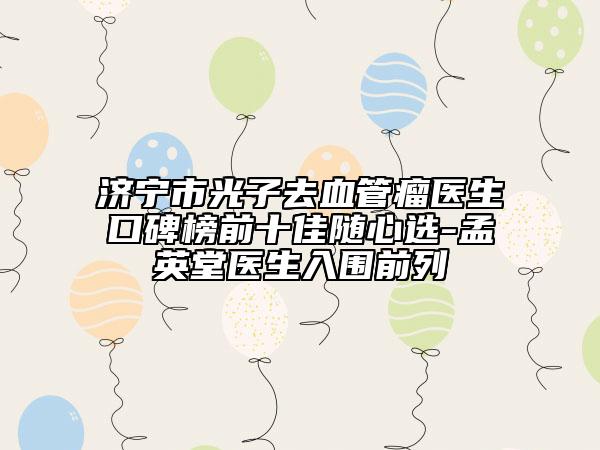 济宁市光子去血管瘤医生口碑榜前十佳随心选-孟英堂医生入围前列