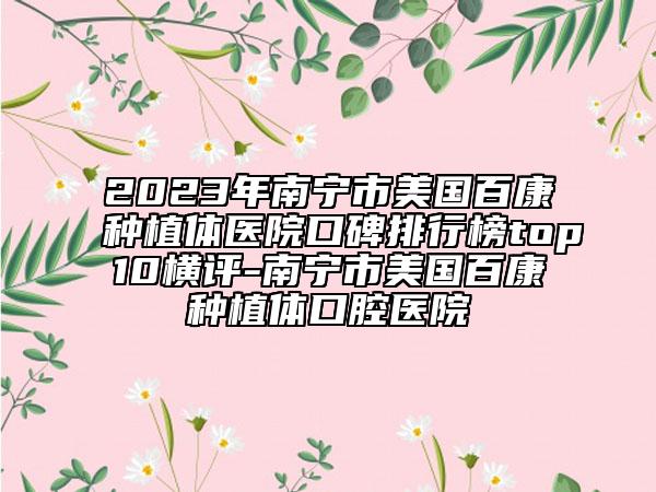 2023年南宁市美国百康种植体医院口碑排行榜top10横评-南宁市美国百康种植体口腔医院