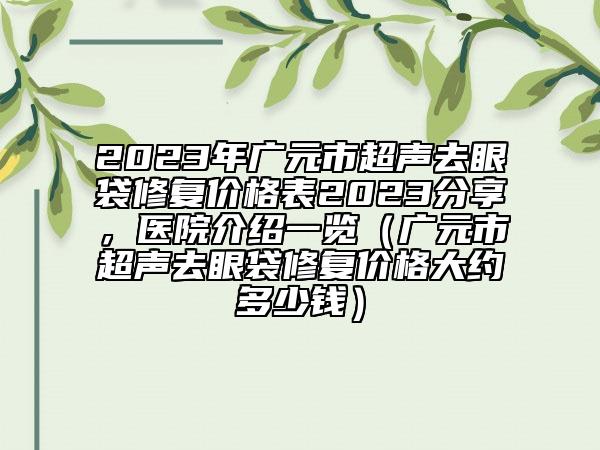 2023年广元市超声去眼袋修复价格表2023分享，医院介绍一览（广元市超声去眼袋修复价格大约多少钱）