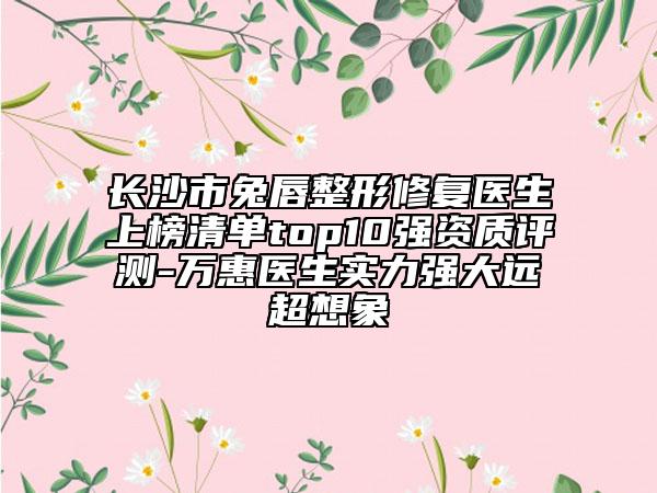 长沙市兔唇整形修复医生上榜清单top10强资质评测-万惠医生实力强大远超想象
