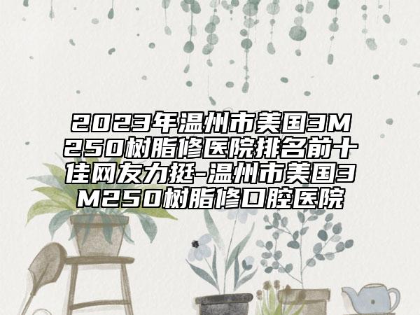 2023年温州市美国3M250树脂修医院排名前十佳网友力挺-温州市美国3M250树脂修口腔医院