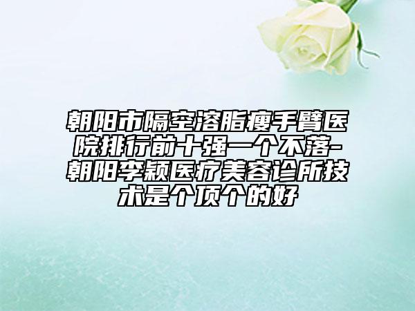 朝阳市隔空溶脂瘦手臂医院排行前十强一个不落-朝阳李颖医疗美容诊所技术是个顶个的好