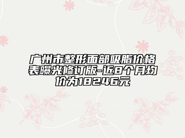广州市整形面部吸脂价格表曝光修订版-近8个月均价为18246元