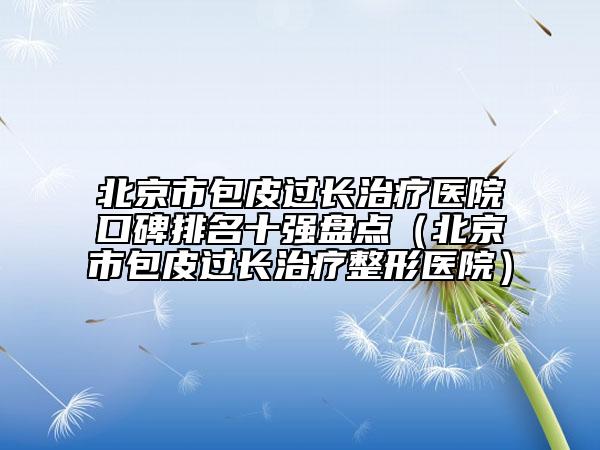 北京市包皮过长治疗医院口碑排名十强盘点（北京市包皮过长治疗整形医院）