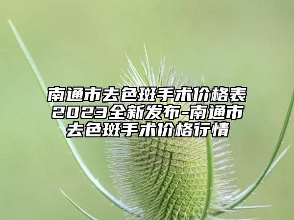 南通市去色斑手术价格表2023全新发布-南通市去色斑手术价格行情