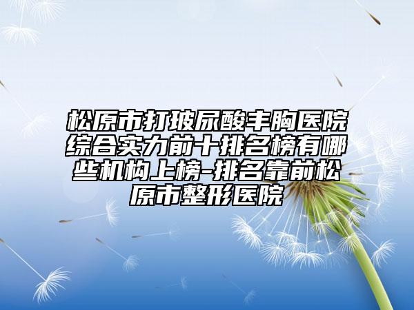 松原市打玻尿酸丰胸医院综合实力前十排名榜有哪些机构上榜-排名靠前松原市整形医院