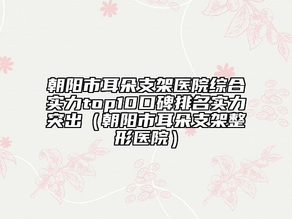 朝阳市耳朵支架医院综合实力top10口碑排名实力突出（朝阳市耳朵支架整形医院）