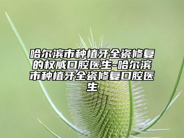 哈尔滨市种植牙全瓷修复的权威口腔医生-哈尔滨市种植牙全瓷修复口腔医生