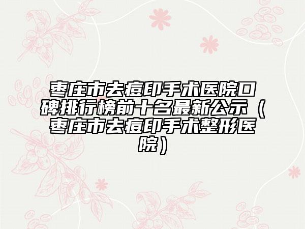 枣庄市去痘印手术医院口碑排行榜前十名最新公示（枣庄市去痘印手术整形医院）