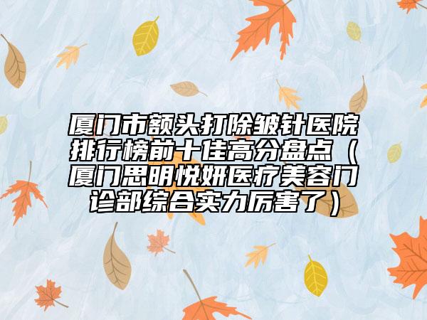 厦门市额头打除皱针医院排行榜前十佳高分盘点（厦门思明悦妍医疗美容门诊部综合实力厉害了）
