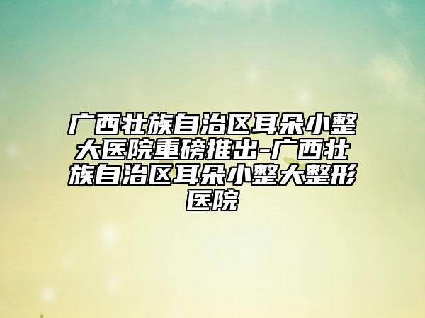 广西壮族自治区耳朵小整大医院重磅推出-广西壮族自治区耳朵小整大整形医院
