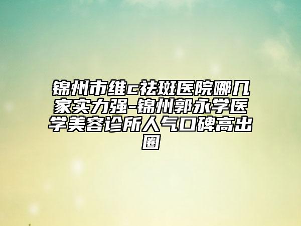 锦州市维c祛斑医院哪几家实力强-锦州郭永学医学美容诊所人气口碑高出圈