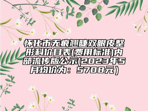怀化市无痕翘睫双眼皮整形科价目表(费用标准)内部流传版公示(2023年5月均价为：5708元）