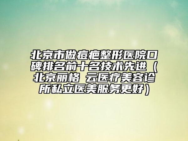 北京市做痘疤整形医院口碑排名前十名技术先进（北京丽格稙云医疗美容诊所私立医美服务更好）