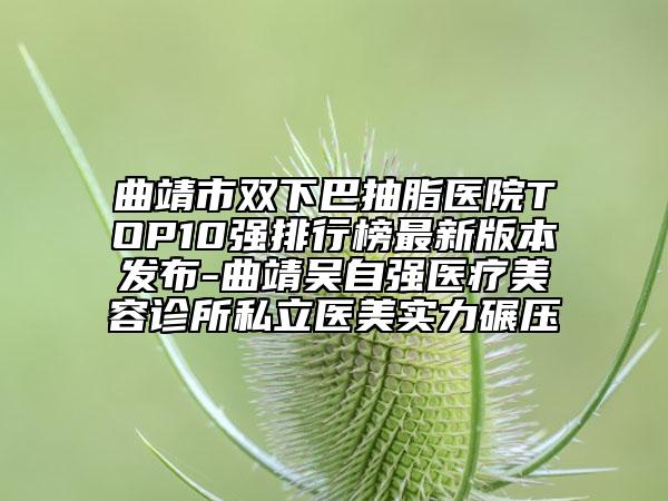 曲靖市双下巴抽脂医院TOP10强排行榜最新版本发布-曲靖吴自强医疗美容诊所私立医美实力碾压