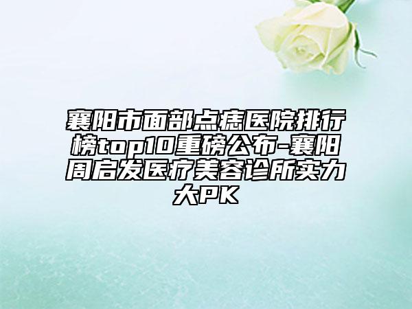 襄阳市面部点痣医院排行榜top10重磅公布-襄阳周启发医疗美容诊所实力大PK