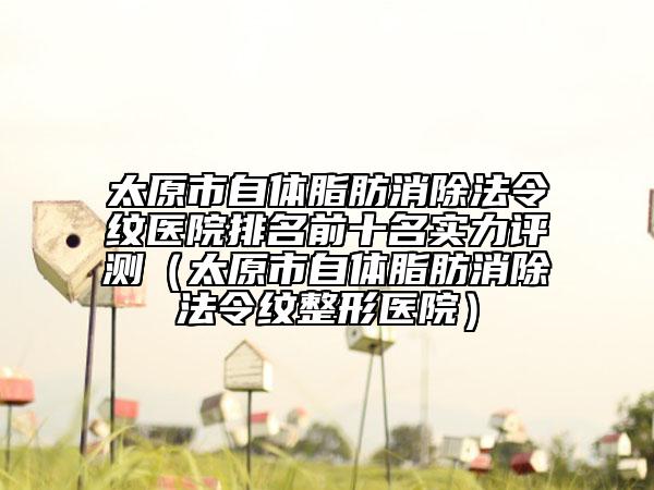 太原市自体脂肪消除法令纹医院排名前十名实力评测（太原市自体脂肪消除法令纹整形医院）