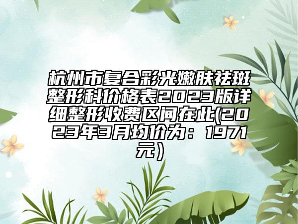 杭州市复合彩光嫩肤祛斑整形科价格表2023版详细整形收费区间在此(2023年3月均价为：1971元）
