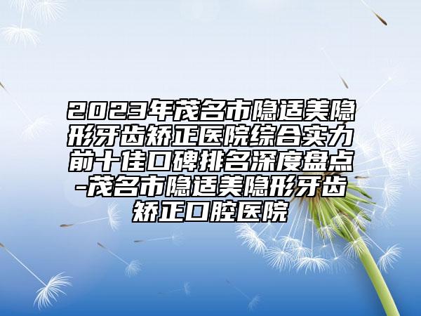 2023年茂名市隐适美隐形牙齿矫正医院综合实力前十佳口碑排名深度盘点-茂名市隐适美隐形牙齿矫正口腔医院