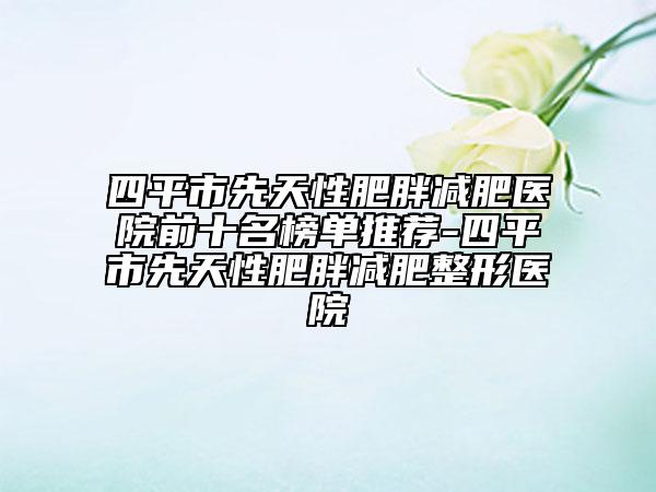 四平市先天性肥胖减肥医院前十名榜单推荐-四平市先天性肥胖减肥整形医院