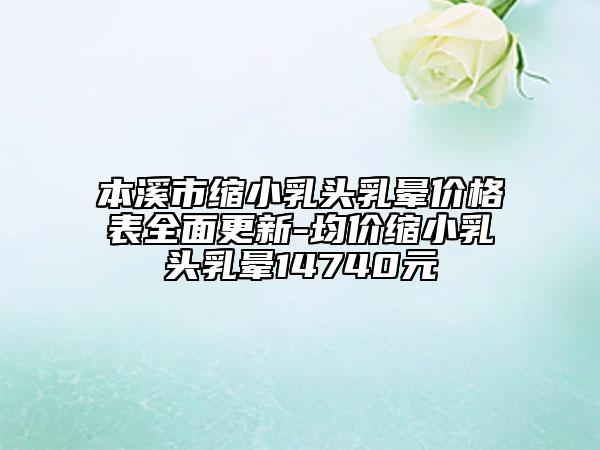 本溪市缩小乳头乳晕价格表全面更新-均价缩小乳头乳晕14740元