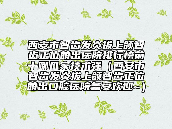 西安市智齿发炎拔上颌智齿正位萌出医院排行榜前十哪几家技术强（西安市智齿发炎拔上颌智齿正位萌出口腔医院备受欢迎~）