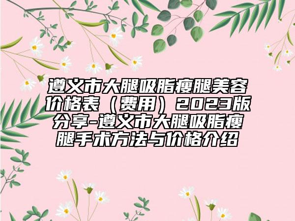遵义市大腿吸脂瘦腿美容价格表（费用）2023版分享-遵义市大腿吸脂瘦腿手术方法与价格介绍