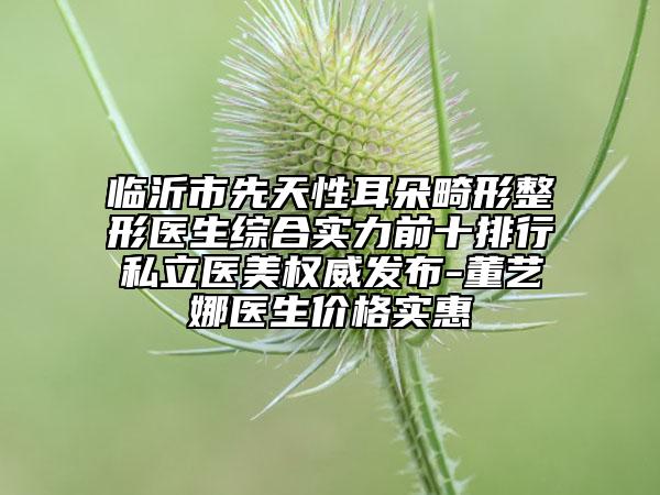 临沂市先天性耳朵畸形整形医生综合实力前十排行私立医美权威发布-董艺娜医生价格实惠