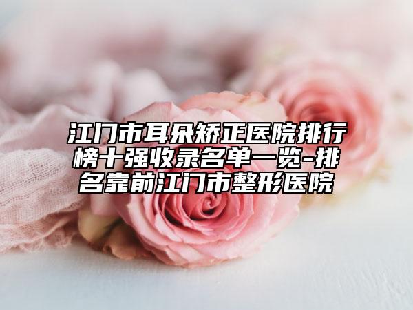 江门市耳朵矫正医院排行榜十强收录名单一览-排名靠前江门市整形医院