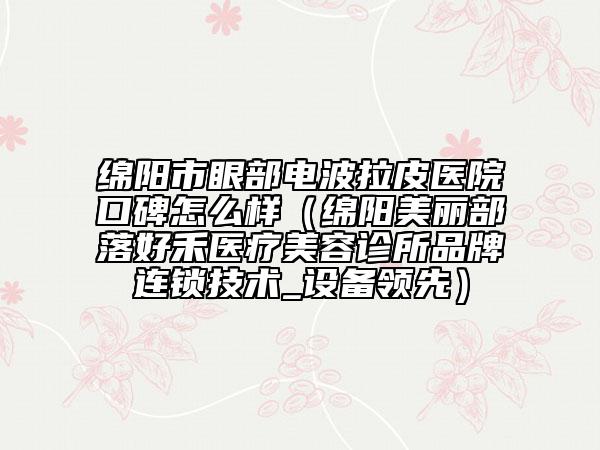 绵阳市眼部电波拉皮医院口碑怎么样（绵阳美丽部落好禾医疗美容诊所品牌连锁技术_设备领先）