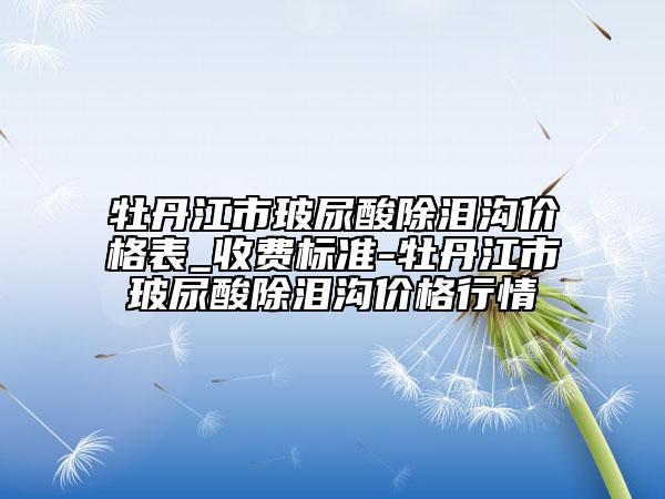 牡丹江市玻尿酸除泪沟价格表_收费标准-牡丹江市玻尿酸除泪沟价格行情