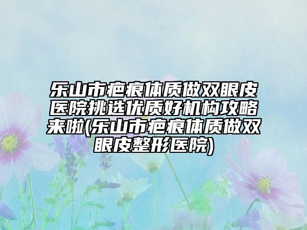 乐山市疤痕体质做双眼皮医院挑选优质好机构攻略来啦(乐山市疤痕体质做双眼皮整形医院)