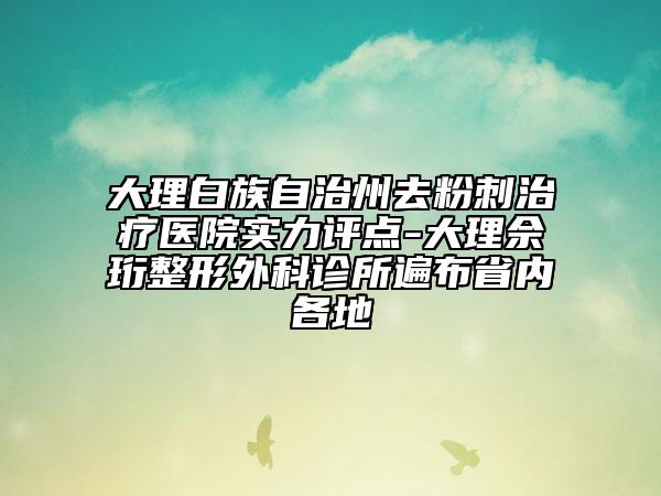 大理白族自治州去粉刺治疗医院实力评点-大理佘珩整形外科诊所遍布省内各地