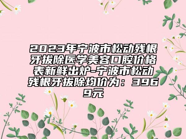 2023年宁波市松动残根牙拔除医学美容口腔价格表新鲜出炉-宁波市松动残根牙拔除均价为：3969元
