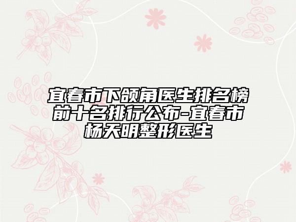 宜春市下颌角医生排名榜前十名排行公布-宜春市杨天明整形医生