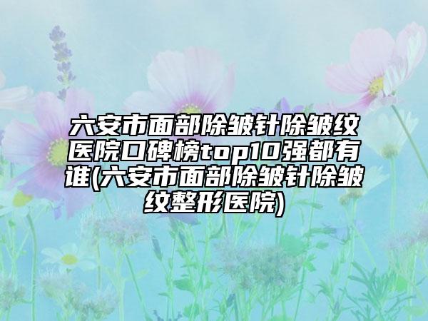 六安市面部除皱针除皱纹医院口碑榜top10强都有谁(六安市面部除皱针除皱纹整形医院)