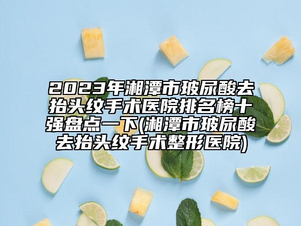 2023年湘潭市玻尿酸去抬头纹手术医院排名榜十强盘点一下(湘潭市玻尿酸去抬头纹手术整形医院)