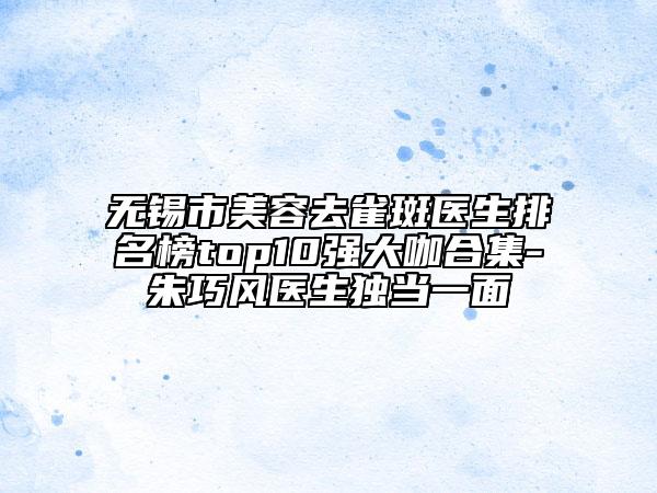 无锡市美容去雀斑医生排名榜top10强大咖合集-朱巧风医生独当一面
