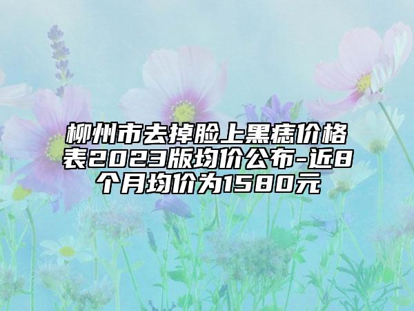 柳州市去掉脸上黑痣价格表2023版均价公布-近8个月均价为1580元