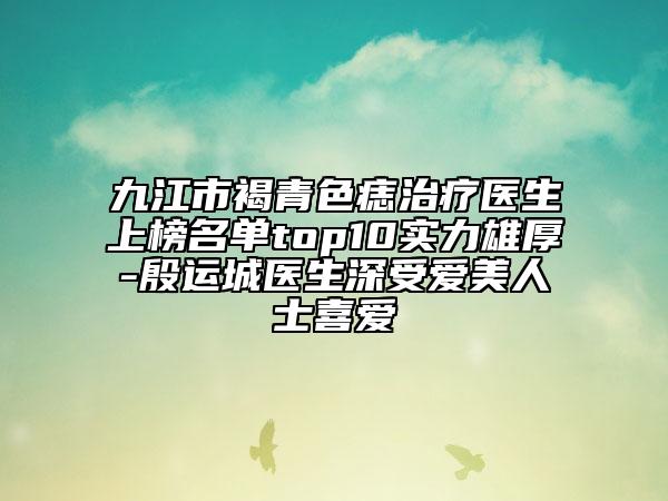 九江市褐青色痣治疗医生上榜名单top10实力雄厚-殷运城医生深受爱美人士喜爱