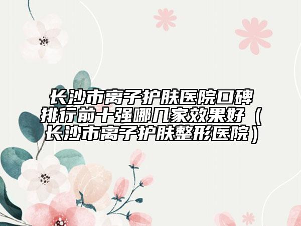 长沙市离子护肤医院口碑排行前十强哪几家效果好（长沙市离子护肤整形医院）